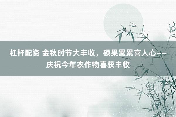 杠杆配资 金秋时节大丰收，硕果累累喜人心——庆祝今年农作物喜获丰收