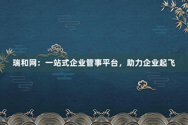 瑞和网：一站式企业管事平台，助力企业起飞
