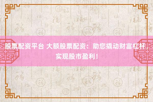 股票配资平台 大额股票配资：助您撬动财富杠杆，实现股市盈利！