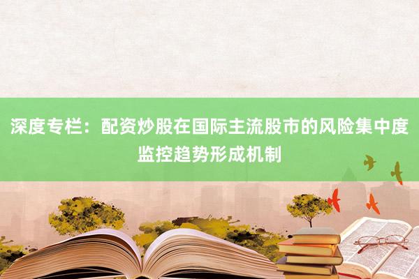 深度专栏：配资炒股在国际主流股市的风险集中度监控趋势形成机制