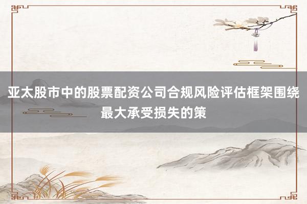 亚太股市中的股票配资公司合规风险评估框架围绕最大承受损失的策