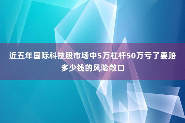 近五年国际科技股市场中5万杠杆50万亏了要赔多少钱的风险敞口