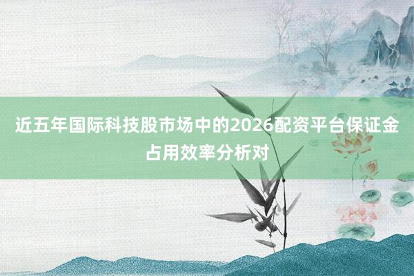 近五年国际科技股市场中的2026配资平台保证金占用效率分析对