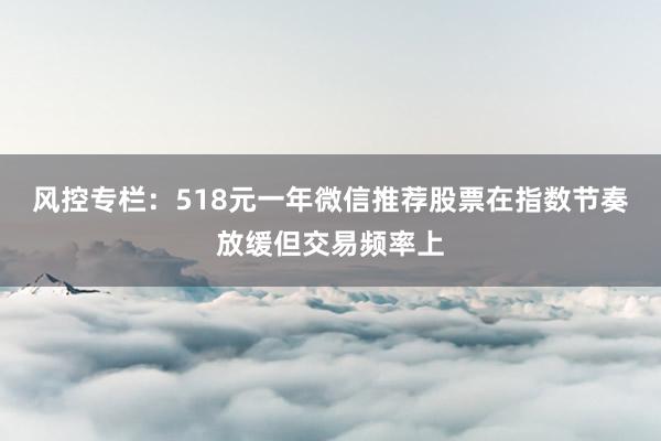 风控专栏：518元一年微信推荐股票在指数节奏放缓但交易频率上