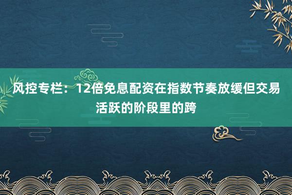 风控专栏：12倍免息配资在指数节奏放缓但交易活跃的阶段里的跨