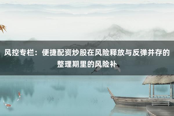 风控专栏：便捷配资炒股在风险释放与反弹并存的整理期里的风险补