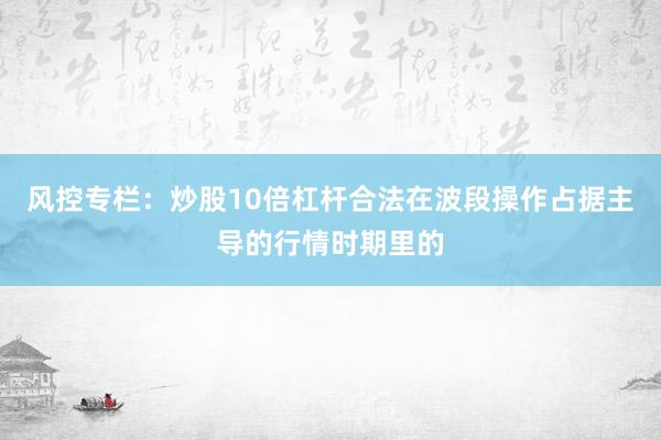 风控专栏：炒股10倍杠杆合法在波段操作占据主导的行情时期里的