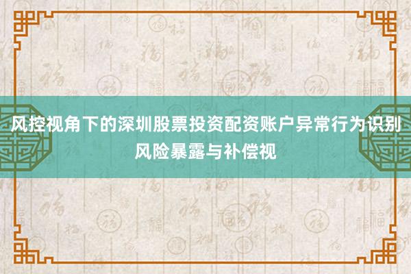 风控视角下的深圳股票投资配资账户异常行为识别风险暴露与补偿视