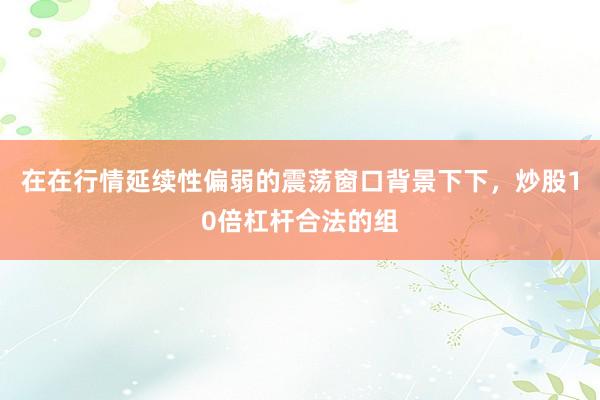 在在行情延续性偏弱的震荡窗口背景下下，炒股10倍杠杆合法的组