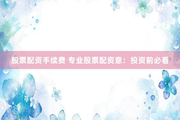 股票配资手续费 专业股票配资意：投资前必看
