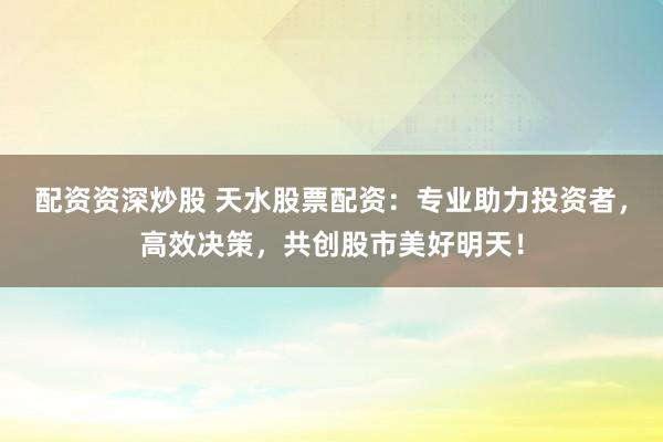 配资资深炒股 天水股票配资：专业助力投资者，高效决策，共创股市美好明天！
