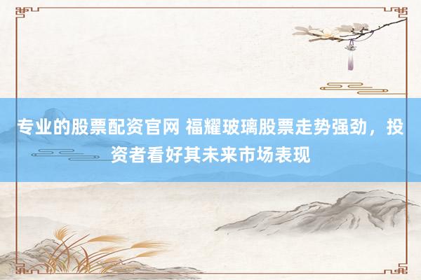 专业的股票配资官网 福耀玻璃股票走势强劲，投资者看好其未来市场表现