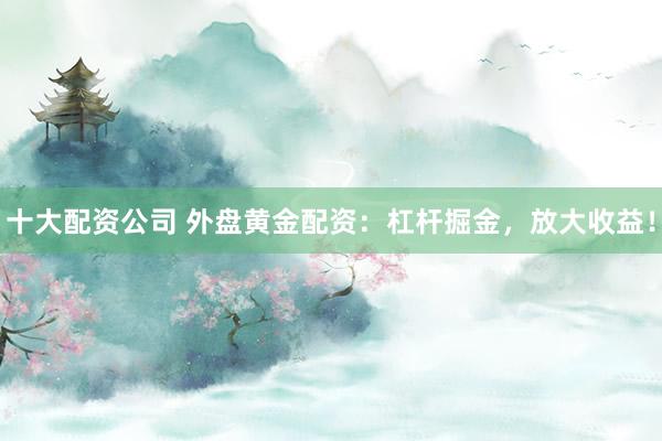 十大配资公司 外盘黄金配资：杠杆掘金，放大收益！