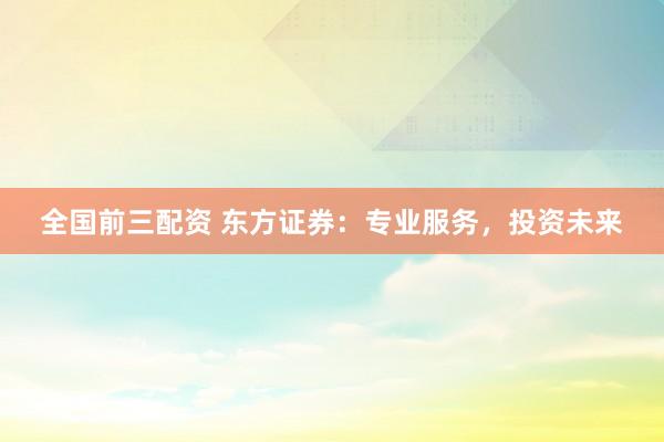 全国前三配资 东方证券：专业服务，投资未来