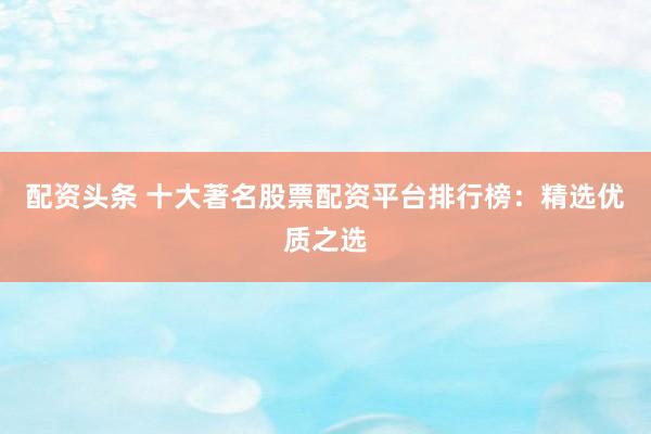 配资头条 十大著名股票配资平台排行榜：精选优质之选