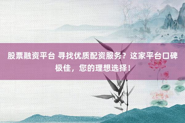 股票融资平台 寻找优质配资服务？这家平台口碑极佳，您的理想选择！