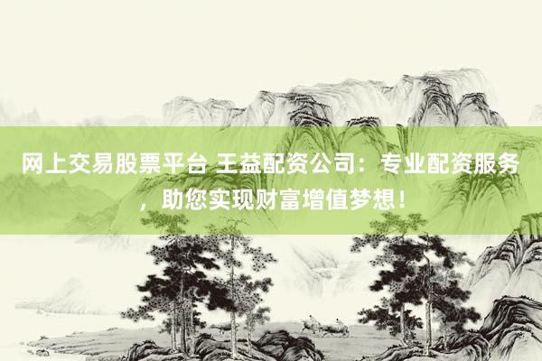 网上交易股票平台 王益配资公司：专业配资服务，助您实现财富增值梦想！