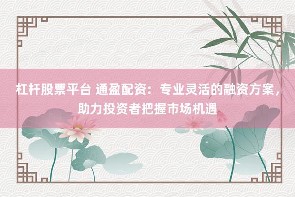 杠杆股票平台 通盈配资：专业灵活的融资方案，助力投资者把握市场机遇