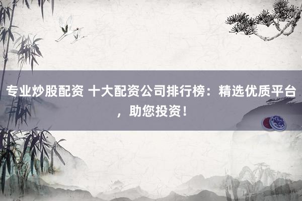 专业炒股配资 十大配资公司排行榜：精选优质平台，助您投资！