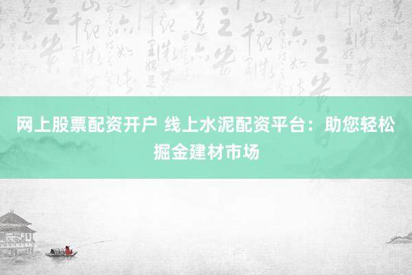 网上股票配资开户 线上水泥配资平台：助您轻松掘金建材市场