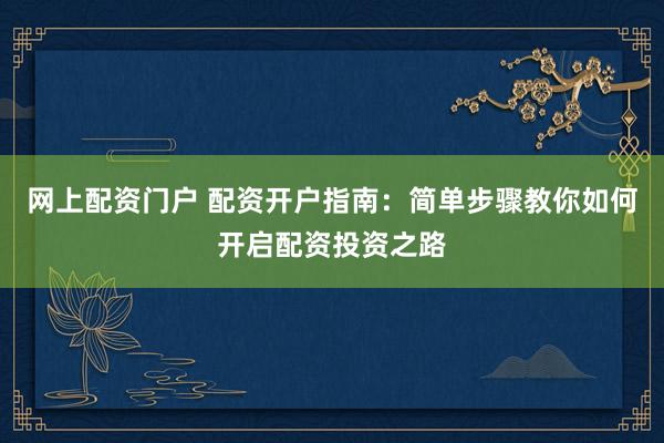 网上配资门户 配资开户指南：简单步骤教你如何开启配资投资之路