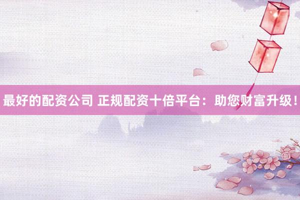 最好的配资公司 正规配资十倍平台：助您财富升级！