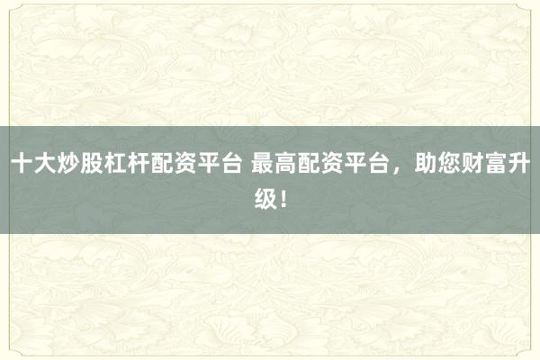 十大炒股杠杆配资平台 最高配资平台，助您财富升级！