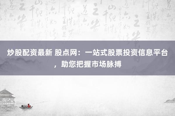 炒股配资最新 股点网：一站式股票投资信息平台，助您把握市场脉搏