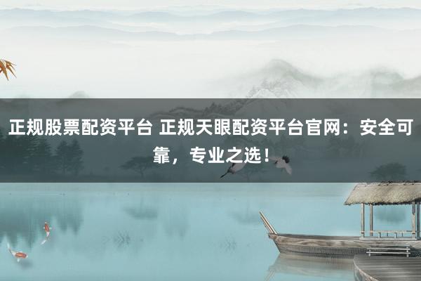 正规股票配资平台 正规天眼配资平台官网：安全可靠，专业之选！