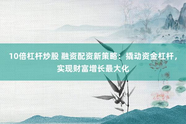 10倍杠杆炒股 融资配资新策略：撬动资金杠杆，实现财富增长最大化