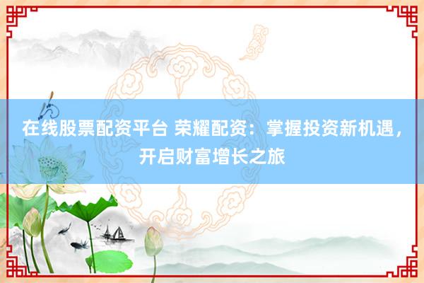 在线股票配资平台 荣耀配资：掌握投资新机遇，开启财富增长之旅