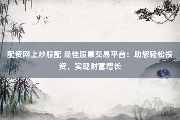 配资网上炒股配 最佳股票交易平台：助您轻松投资，实现财富增长