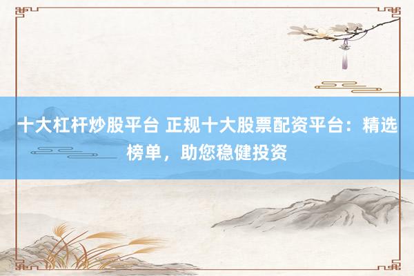 十大杠杆炒股平台 正规十大股票配资平台：精选榜单，助您稳健投资