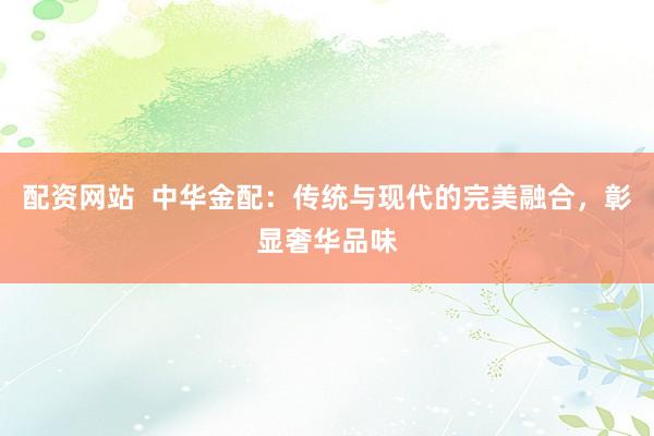 配资网站  中华金配：传统与现代的完美融合，彰显奢华品味
