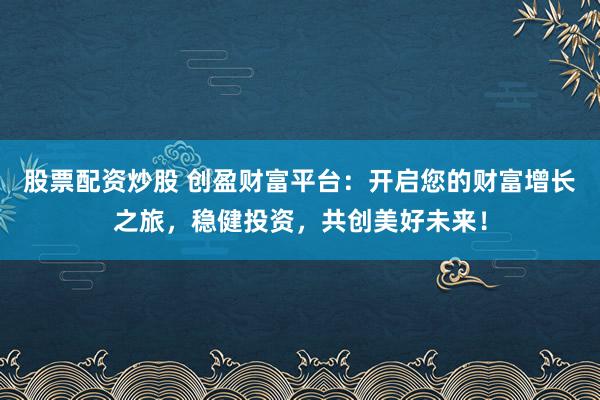 股票配资炒股 创盈财富平台：开启您的财富增长之旅，稳健投资，共创美好未来！