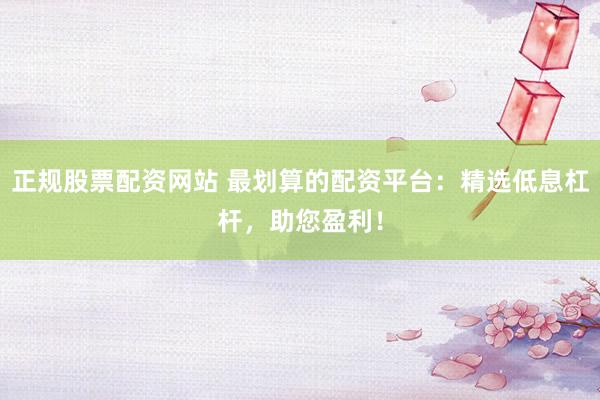 正规股票配资网站 最划算的配资平台：精选低息杠杆，助您盈利！