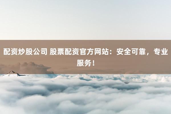 配资炒股公司 股票配资官方网站：安全可靠，专业服务！