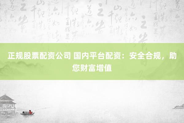 正规股票配资公司 国内平台配资：安全合规，助您财富增值